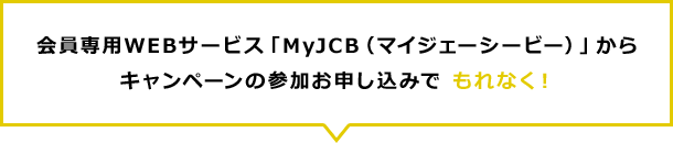 会員専用WEBサービス「MyJCB（マイジェーシービー）」からキャンペーンの参加お申し込みで もれなく！