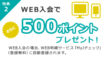 WEB入会で500ポイントプレゼントWEB明細サービス「MYJチェック」（登録無料）に自動登録されます。